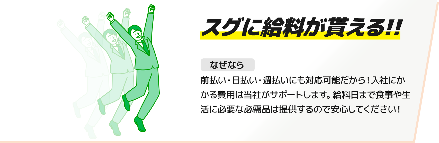 【スグに給料が貰える!!】前払い・日払い・週払いにも対応可能だから！入社にかかる費用は当社がサポートします。給料日まで食事や生活に必要な必需品は提供するので安心してください！
