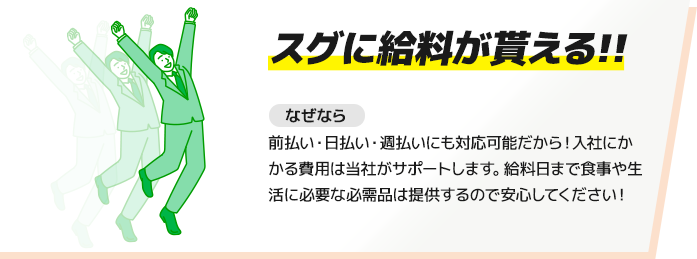 【スグに給料が貰える!!】前払い・日払い・週払いにも対応可能だから！入社にかかる費用は当社がサポートします。給料日まで食事や生活に必要な必需品は提供するので安心してください！