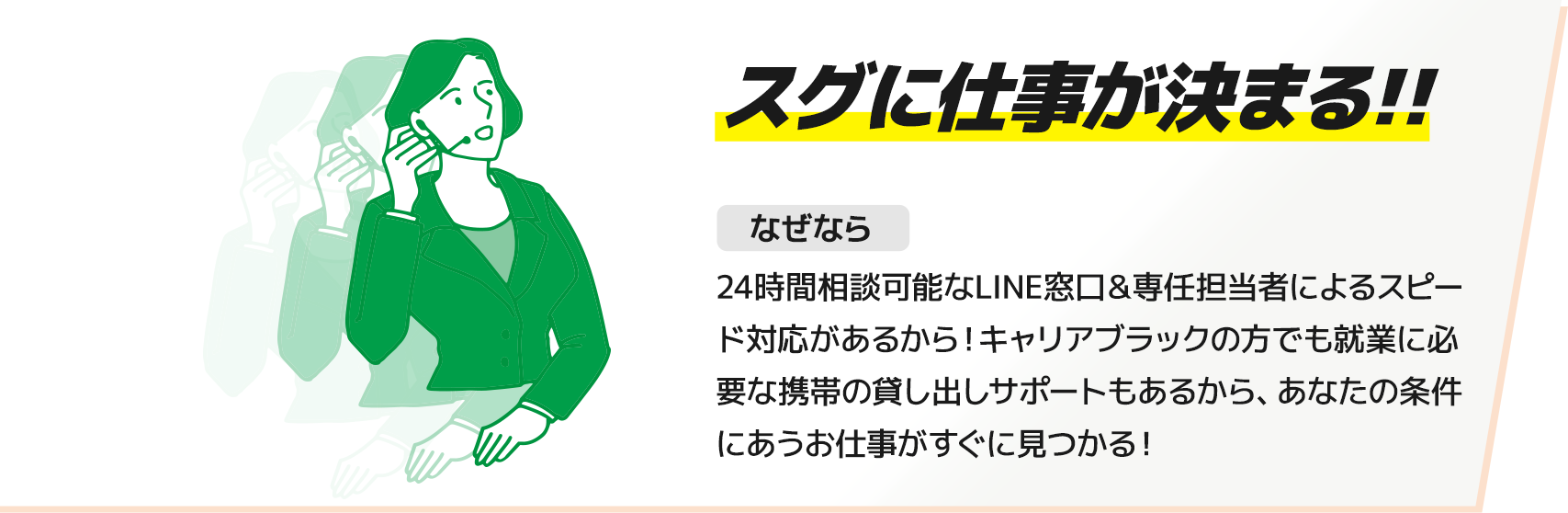 【スグに仕事が決まる!!】なぜなら24時間相談可能なLINE窓口＆専任担当者によるスピード対応があるから！キャリアブラックの方でも就業に必要な携帯の貸し出しサポートもあるから、あなたの条件にあうお仕事がすぐに見つかる！