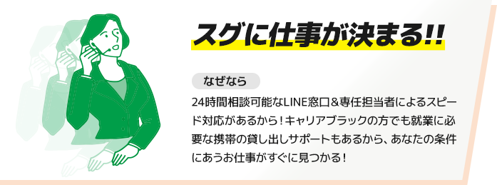 【スグに仕事が決まる!!】なぜなら24時間相談可能なLINE窓口＆専任担当者によるスピード対応があるから！キャリアブラックの方でも就業に必要な携帯の貸し出しサポートもあるから、あなたの条件にあうお仕事がすぐに見つかる！